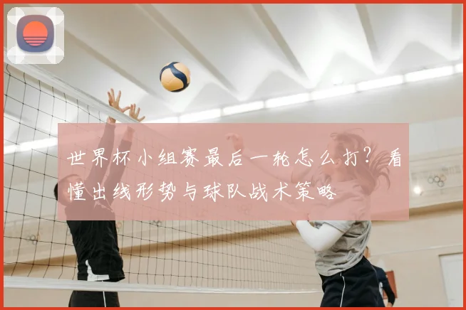 世界杯小组赛最后一轮怎么打？看懂出线形势与球队战术策略