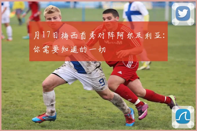月17日梅西首秀对阵阿尔及利亚：你需要知道的一切