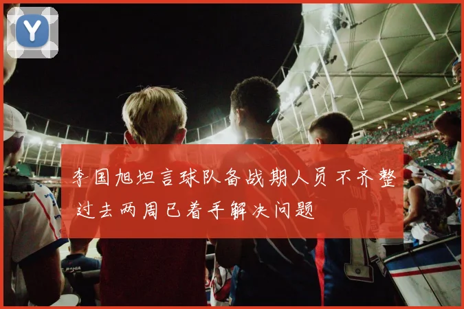 李国旭坦言球队备战期人员不齐整 过去两周已着手解决问题