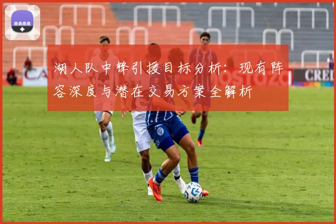 湖人队中锋引援目标分析：现有阵容深度与潜在交易方案全解析