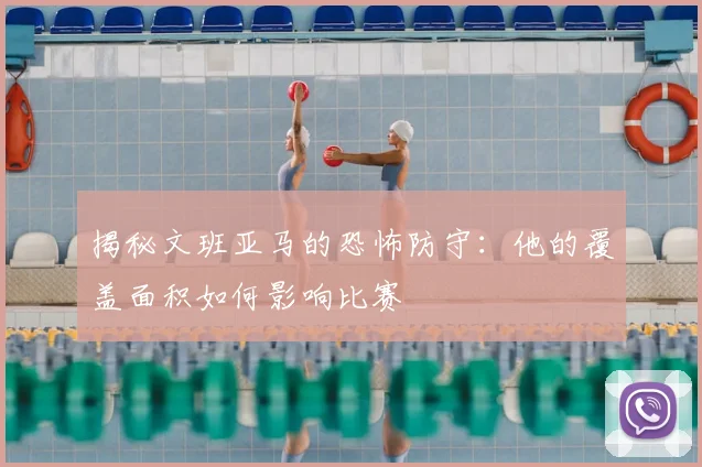揭秘文班亚马的恐怖防守：他的覆盖面积如何影响比赛