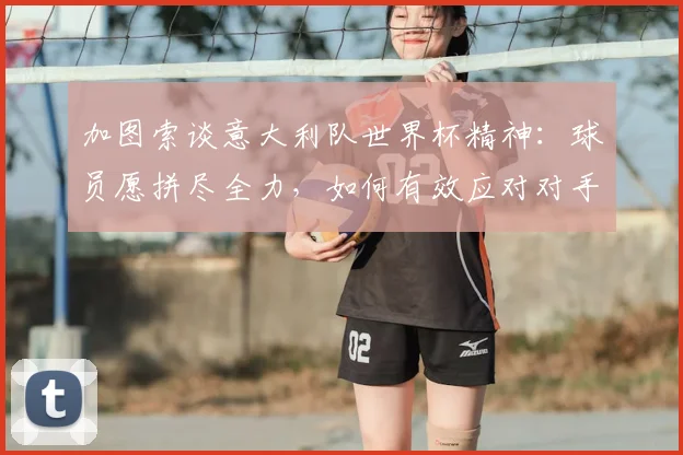 加图索谈意大利队世界杯精神：球员愿拼尽全力，如何有效应对对手犯规战术