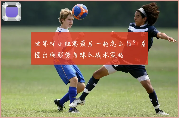 世界杯小组赛最后一轮怎么打？看懂出线形势与球队战术策略