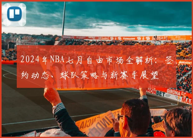 2024年NBA七月自由市场全解析：签约动态、球队策略与新赛季展望