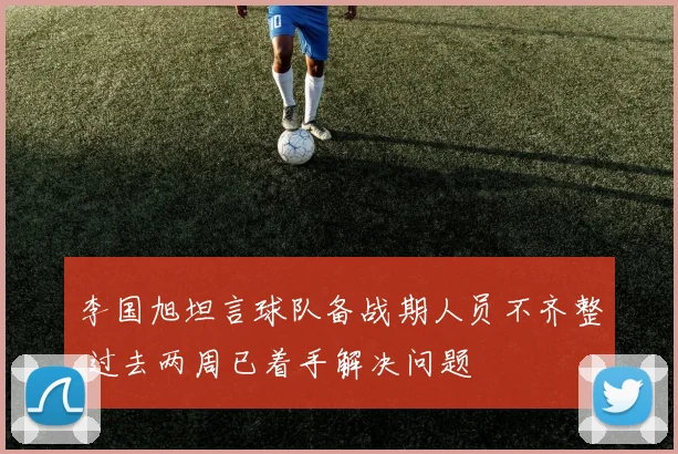 李国旭坦言球队备战期人员不齐整 过去两周已着手解决问题