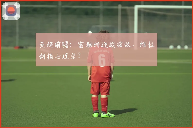 英超前瞻：富勒姆迎战宿敌，维拉剑指七连杀？